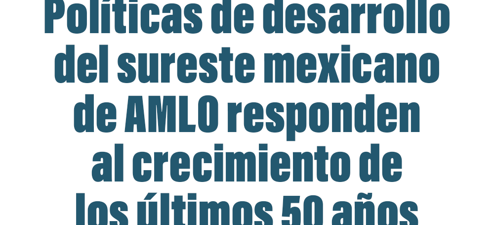 Políticas de desarrollo del sureste mexicano de AMLO responden al crecimiento de los últimos 50 años